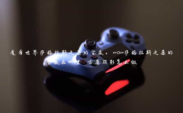 魔兽世界萨格拉斯之墓的宝藏,wow萨格拉斯之墓的宝藏在哪里 古墓丽影怎么做