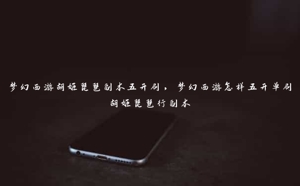 梦幻西游胡姬琵琶副本五开刷,梦幻西游怎样五开单刷胡姬琵琶行副本
