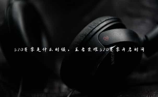 s20赛季是什么时候,王者荣耀s20赛季开启时间