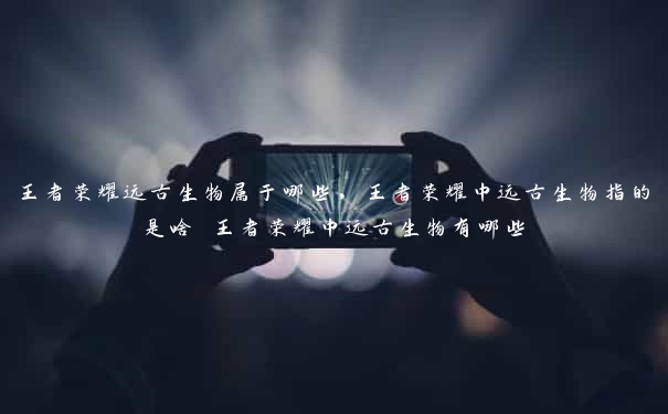 王者荣耀远古生物属于哪些,王者荣耀中远古生物指的是啥 王者荣耀中远古生物有哪些