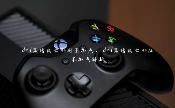 dnf黑暗武士95刷图加点,dnf黑暗武士95版本加点解析