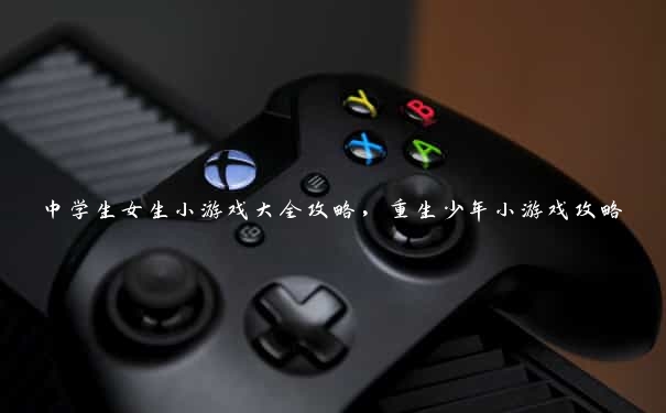中学生女生小游戏大全攻略,重生少年小游戏攻略