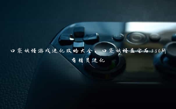 口袋妖怪游戏进化攻略大全,口袋妖怪蓝宝石386所有精灵进化