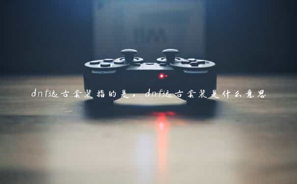 dnf远古套装指的是，dnf远古套装是什么意思