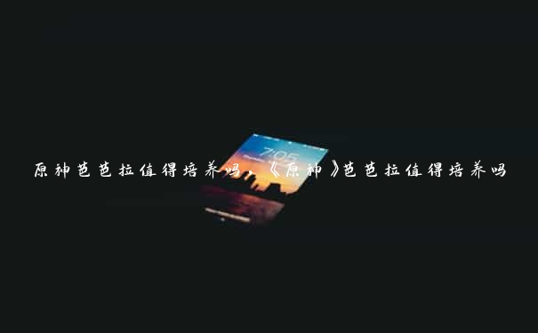 原神芭芭拉值得培养吗,《原神》芭芭拉值得培养吗
